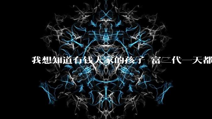 我想知道有钱人家的孩子 富二代一天都在干啥呢？