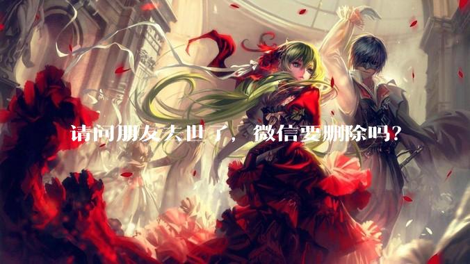 请问朋友去世了，微信要删除吗？