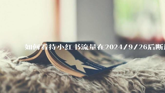 如何看待小红书流量在2024/9/26后断崖式下降？