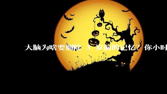 大脑为啥要删除 3 岁前的记忆？你小时候到底看见了啥？