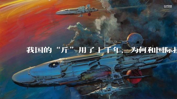 我国的“斤”用了上千年，为何和国际接轨后，恰好是500克？