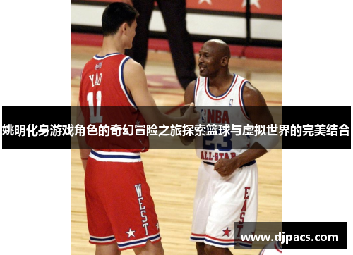 姚明化身游戏角色的奇幻冒险之旅探索篮球与虚拟世界的完美结合