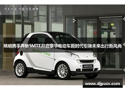 姚明携手奔驰SMTE开启豪华电动车新时代引领未来出行新风尚