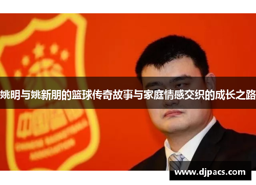 姚明与姚新朋的篮球传奇故事与家庭情感交织的成长之路