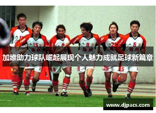 加维助力球队崛起展现个人魅力成就足球新篇章